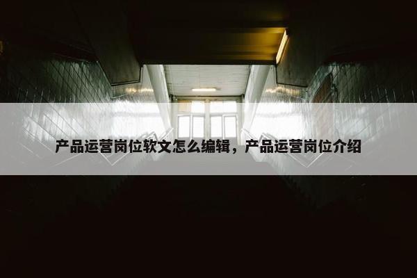 产品运营岗位软文怎么编辑，产品运营岗位介绍