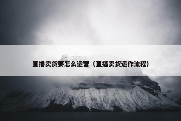 直播卖货要怎么运营（直播卖货运作流程）