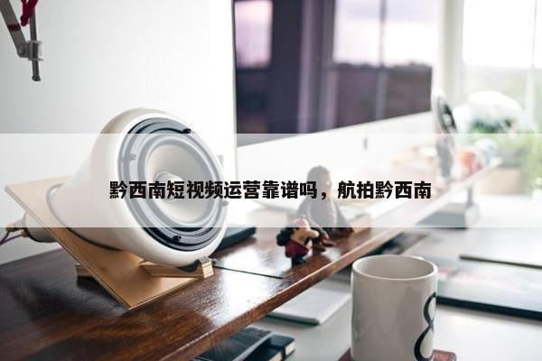 黔西南短视频运营靠谱吗，航拍黔西南