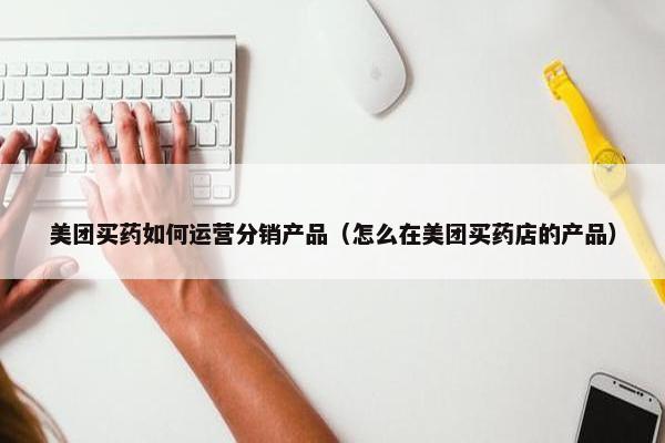 美团买药如何运营分销产品（怎么在美团买药店的产品）