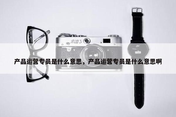 产品运营专员是什么意思，产品运营专员是什么意思啊