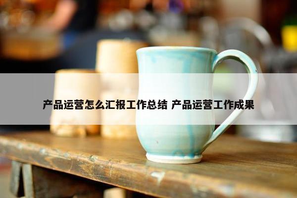 产品运营怎么汇报工作总结 产品运营工作成果