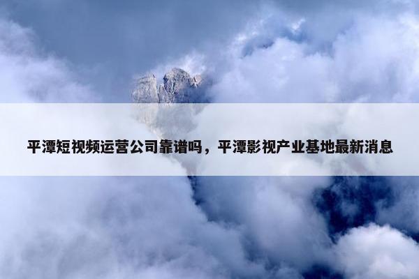 平潭短视频运营公司靠谱吗，平潭影视产业基地最新消息