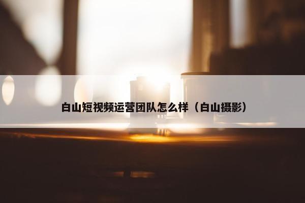 白山短视频运营团队怎么样（白山摄影）