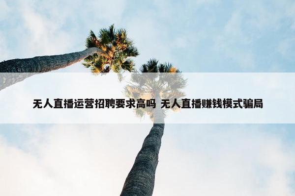 无人直播运营招聘要求高吗 无人直播赚钱模式骗局