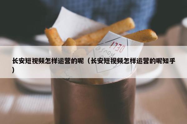 长安短视频怎样运营的呢（长安短视频怎样运营的呢知乎）