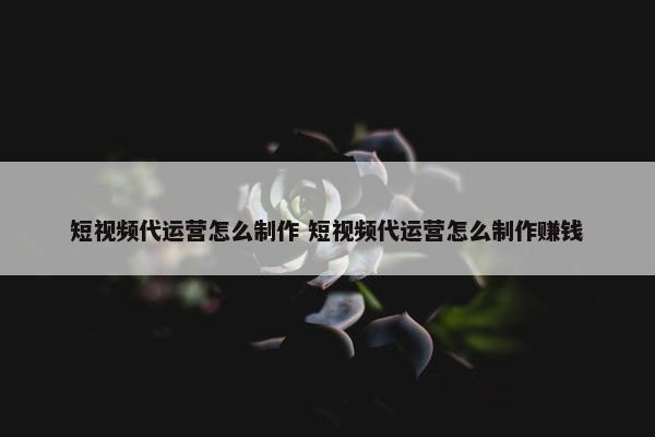 短视频代运营怎么制作 短视频代运营怎么制作赚钱