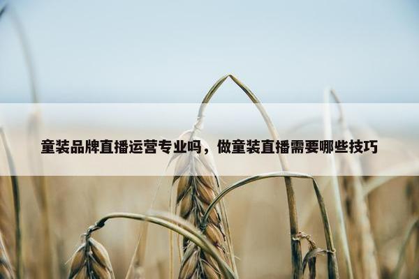 童装品牌直播运营专业吗，做童装直播需要哪些技巧