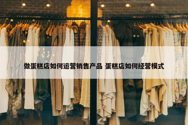 做蛋糕店如何运营销售产品 蛋糕店如何经营模式