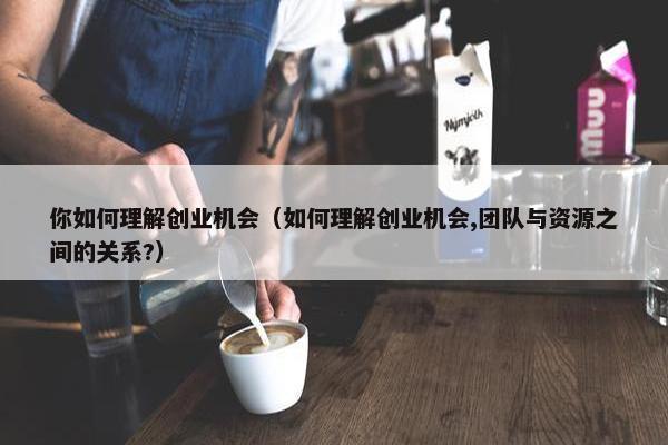 你如何理解创业机会（如何理解创业机会,团队与资源之间的关系?）