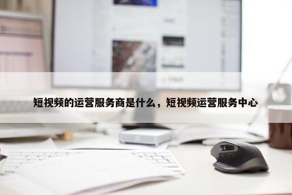 短视频的运营服务商是什么，短视频运营服务中心