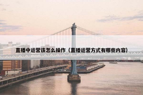 直播中运营该怎么操作（直播运营方式有哪些内容）