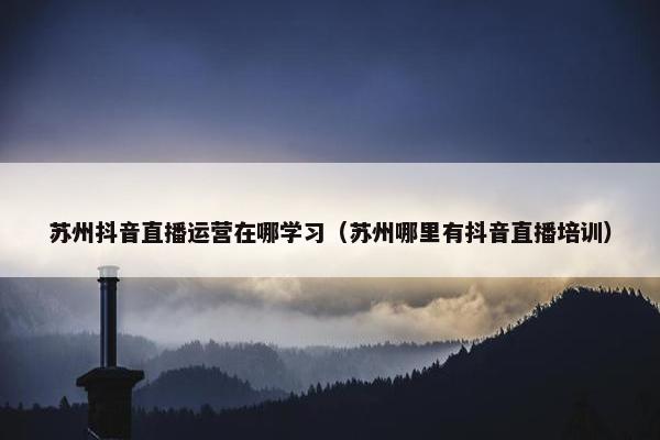 苏州抖音直播运营在哪学习（苏州哪里有抖音直播培训）