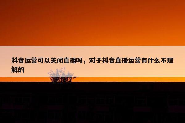 抖音运营可以关闭直播吗，对于抖音直播运营有什么不理解的