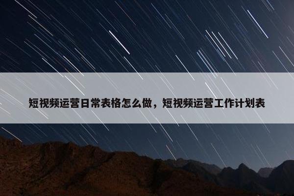 短视频运营日常表格怎么做，短视频运营工作计划表