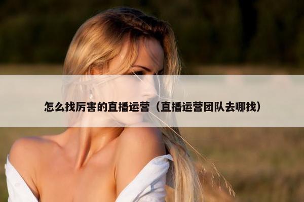 怎么找厉害的直播运营（直播运营团队去哪找）