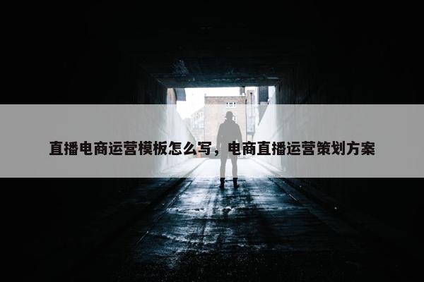 直播电商运营模板怎么写，电商直播运营策划方案