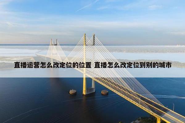 直播运营怎么改定位的位置 直播怎么改定位到别的城市