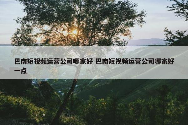 巴南短视频运营公司哪家好 巴南短视频运营公司哪家好一点