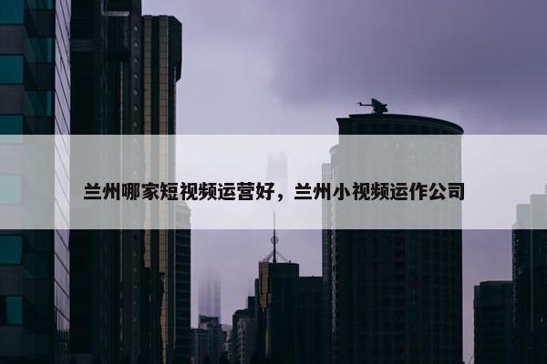 兰州哪家短视频运营好，兰州小视频运作公司