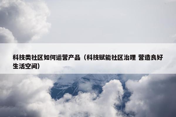 科技类社区如何运营产品（科技赋能社区治理 营造良好生活空间）