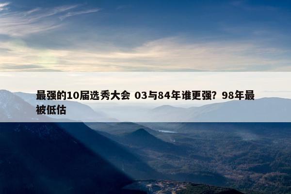 最强的10届选秀大会 03与84年谁更强？98年最被低估