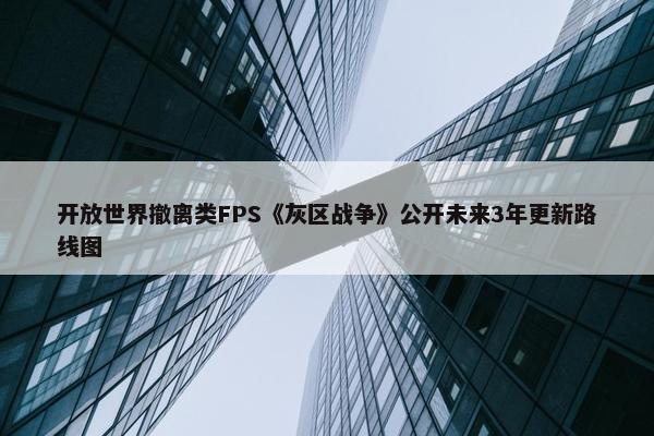 开放世界撤离类FPS《灰区战争》公开未来3年更新路线图