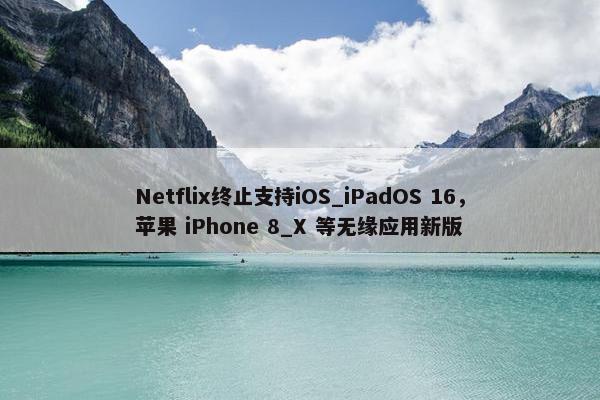 Netflix终止支持iOS_iPadOS 16，苹果 iPhone 8_X 等无缘应用新版