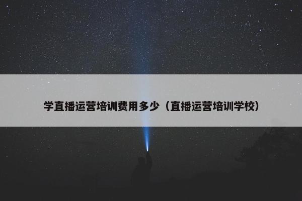 学直播运营培训费用多少（直播运营培训学校）