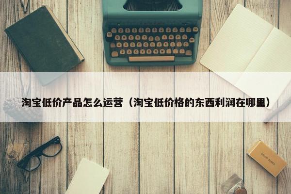 淘宝低价产品怎么运营（淘宝低价格的东西利润在哪里）