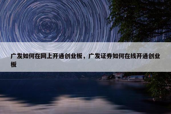 广发如何在网上开通创业板，广发证券如何在线开通创业板