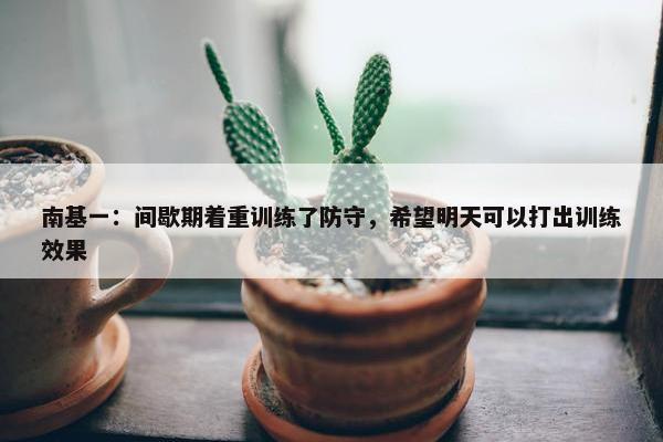 南基一：间歇期着重训练了防守，希望明天可以打出训练效果