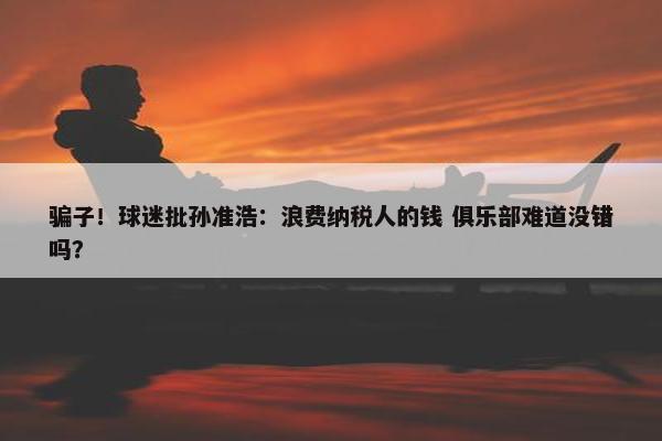 骗子！球迷批孙准浩：浪费纳税人的钱 俱乐部难道没错吗？