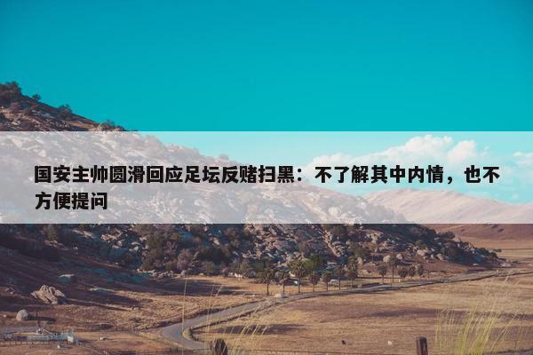 国安主帅圆滑回应足坛反赌扫黑：不了解其中内情，也不方便提问