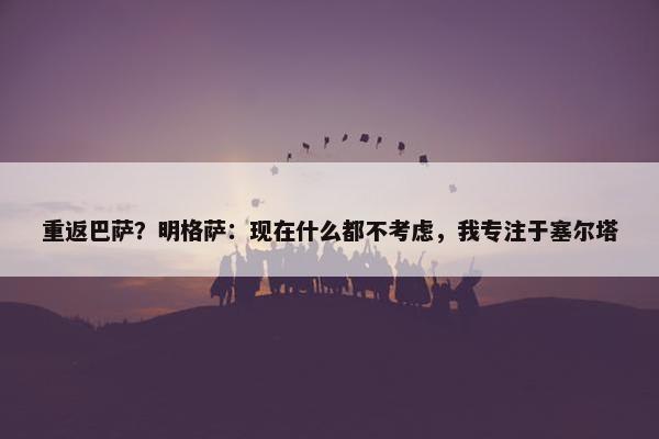 重返巴萨？明格萨：现在什么都不考虑，我专注于塞尔塔