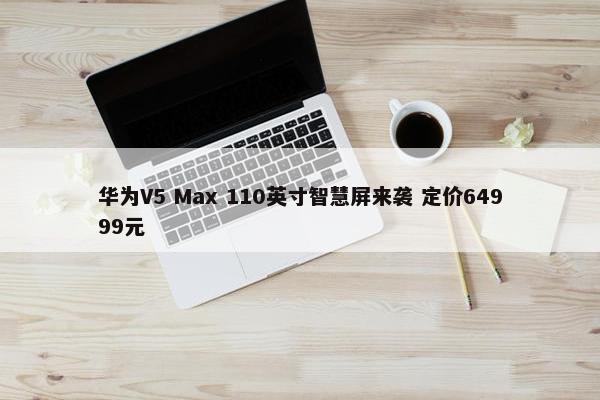 华为V5 Max 110英寸智慧屏来袭 定价64999元