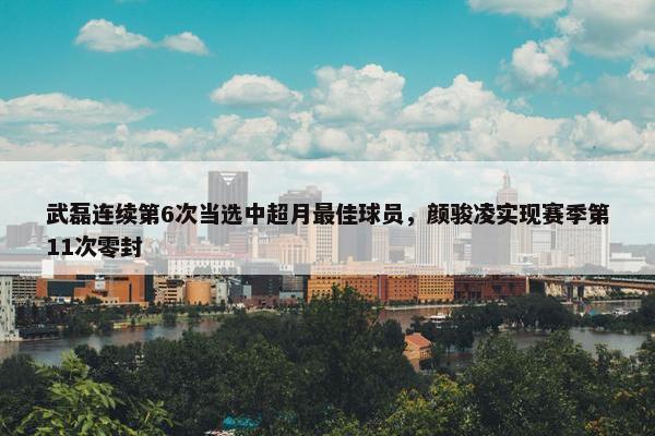 武磊连续第6次当选中超月最佳球员，颜骏凌实现赛季第11次零封