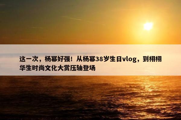 这一次，杨幂好强！从杨幂38岁生日vlog，到栩栩华生时尚文化大赏压轴登场