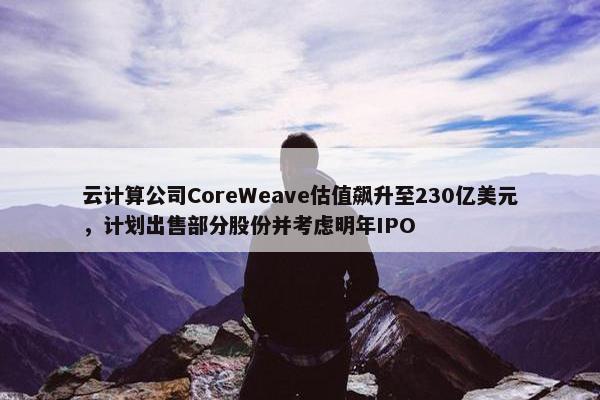 云计算公司CoreWeave估值飙升至230亿美元，计划出售部分股份并考虑明年IPO