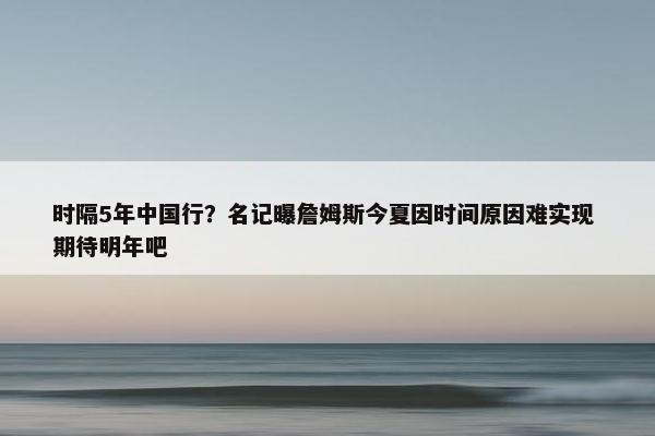 时隔5年中国行？名记曝詹姆斯今夏因时间原因难实现 期待明年吧