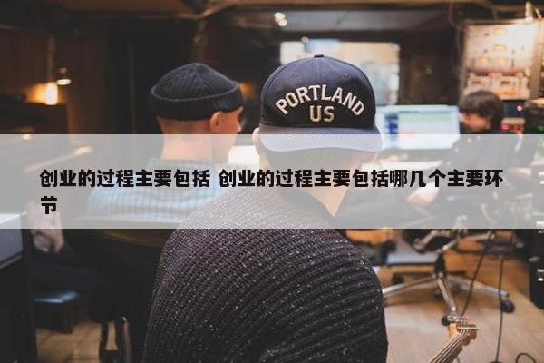 创业的过程主要包括 创业的过程主要包括哪几个主要环节