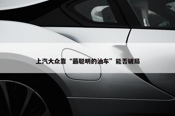 上汽大众靠“最聪明的油车”能否破局