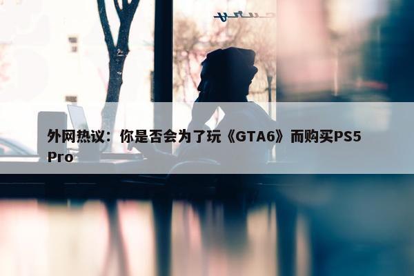 外网热议：你是否会为了玩《GTA6》而购买PS5 Pro