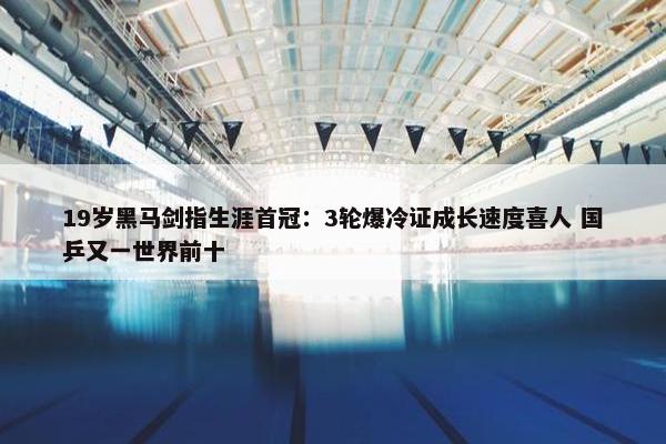 19岁黑马剑指生涯首冠：3轮爆冷证成长速度喜人 国乒又一世界前十