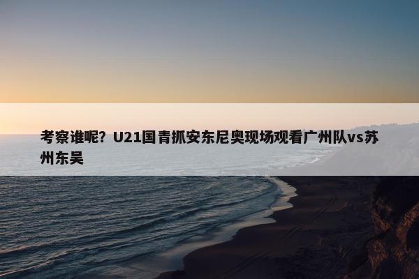 考察谁呢？U21国青抓安东尼奥现场观看广州队vs苏州东吴