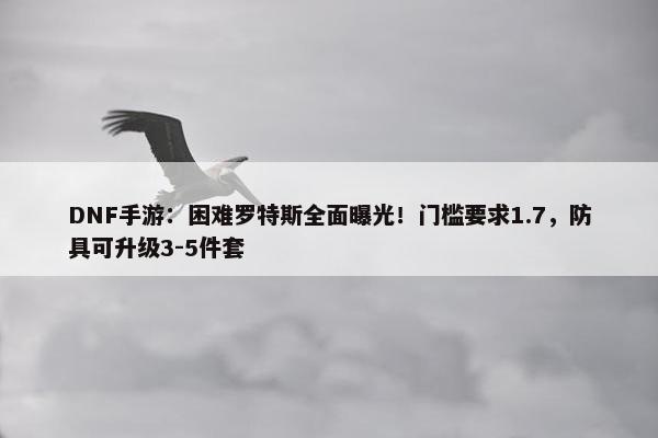 DNF手游：困难罗特斯全面曝光！门槛要求1.7，防具可升级3-5件套