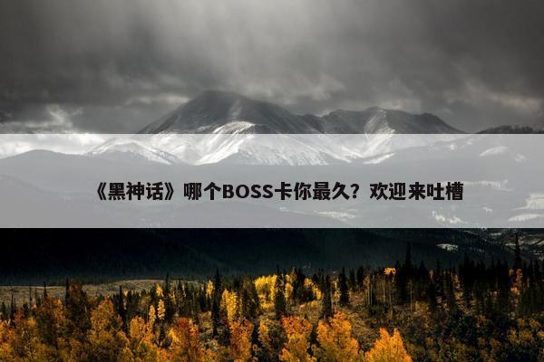 《黑神话》哪个BOSS卡你最久？欢迎来吐槽