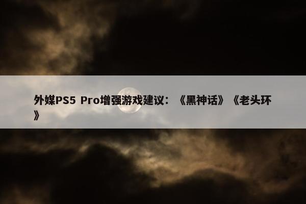 外媒PS5 Pro增强游戏建议：《黑神话》《老头环》