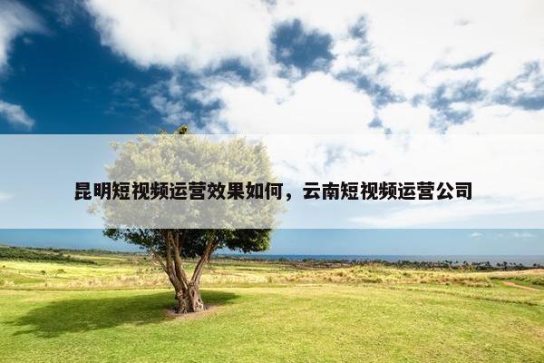 昆明短视频运营效果如何，云南短视频运营公司