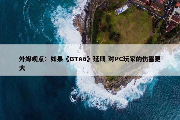 外媒观点：如果《GTA6》延期 对PC玩家的伤害更大